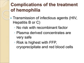 Complications of the treatment
of hemophilia
 Transmission of infectious agents (HIV,
Hepatitis B or C)
◦ No risk with recombinant factor
◦ Plasma derived concentrates are
very safe
◦ Risk is highest with FFP,
cryoprecipitate and red blood cells
 