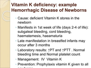 Vitamin K deficiency: example
Hemorrhagic Disease of Newborns
◦ Cause: deficient Vitamin K stores in the
newborn
◦ Manifests in 1st week of life (days 2-4 of life):
subgaleal bleeding, cord bleeding,
haematemesis, haeamaturia
◦ Late manifestation in breastfed infants may
occur after 3 months
◦ Laboratory results: ↑PT and ↑PTT . Normal
bleeding time and Normal platelet count
◦ Management: IV Vitamin K
◦ Prevention: Prophylaxis vitamin K given to all
 