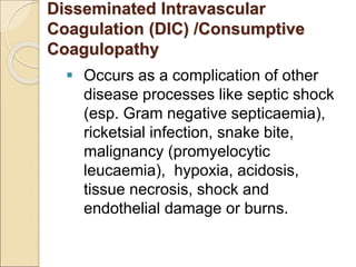 Disseminated Intravascular
Coagulation (DIC) /Consumptive
Coagulopathy
 Occurs as a complication of other
disease processes like septic shock
(esp. Gram negative septicaemia),
ricketsial infection, snake bite,
malignancy (promyelocytic
leucaemia), hypoxia, acidosis,
tissue necrosis, shock and
endothelial damage or burns.
 