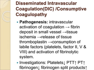 Disseminated Intravascular
Coagulation(DIC) /Consumptive
Coagulopathy
 Pathogenesis: intravascular
activation of coagulation → fibrin
deposit in small vessel →tissue
ischemia →release of tissue
thromboplastin →consumption of
labile factors (platelets, factor II, V &
VIII) and activation of fibrinolytic
system.
 Investigations: Platelets↓ PTT↑ PT↑
fibrinogen↓ fibrinogen split products↑
 