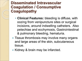 • Clinical Features: bleeding is diffuse, with
oozing from venipuncture sites or surgical
incisions, around indwelling catheters. Also
petechiae and ecchymosis, Gastrointestinal
& pulmonary bleeding, hematuria.
 Tissue thrombosis may involve many organs
and large areas of the skin, subcutaneous
tissue.
 Kidney & brain may be infarcted.
Disseminated Intravascular
Coagulation / Consumptive
Coagulopathy
 