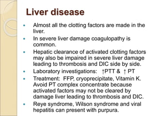 Liver disease
 Almost all the clotting factors are made in the
liver.
 In severe liver damage coagulopathy is
common.
 Hepatic clearance of activated clotting factors
may also be impaired in severe liver damage
leading to thrombosis and DIC side by side.
 Laboratory investigations: ↑PTT & ↑ PT
 Treatment: FFP, cryoprecipitate, Vitamin K.
Avoid PT complex concentrate because
activated factors may not be cleared by
damage liver leading to thrombosis and DIC.
 Reye syndrome, Wilson syndrome and viral
hepatitis can present with purpura.
 