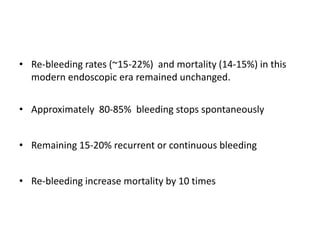 • Re-bleeding rates (~15-22%) and mortality (14-15%) in this
modern endoscopic era remained unchanged.
• Approximately 80-85% bleeding stops spontaneously
• Remaining 15-20% recurrent or continuous bleeding
• Re-bleeding increase mortality by 10 times
 