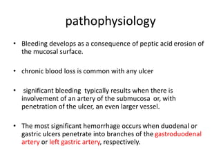 pathophysiology
• Bleeding develops as a consequence of peptic acid erosion of
the mucosal surface.
• chronic blood loss is common with any ulcer
• significant bleeding typically results when there is
involvement of an artery of the submucosa or, with
penetration of the ulcer, an even larger vessel.
• The most significant hemorrhage occurs when duodenal or
gastric ulcers penetrate into branches of the gastroduodenal
artery or left gastric artery, respectively.
 
