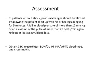 Assessment
• In patients without shock, postural changes should be elicited
by allowing the patient to sit up with his or her legs dangling
for 5 minutes. A fall in blood pressure of more than 10 mm Hg
or an elevation of the pulse of more than 20 beats/min again
reflects at least a 20% blood loss.
• Obtain CBC, electrolytes, BUN/Cr, PT INR/ APTT, blood type,
and cross-match.
 