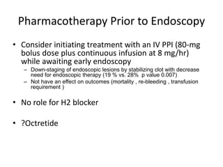 Pharmacotherapy Prior to Endoscopy
• Consider initiating treatment with an IV PPI (80-mg
bolus dose plus continuous infusion at 8 mg/hr)
while awaiting early endoscopy
– Down-staging of endoscopic lesions by stabilizing clot with decrease
need for endoscopic therapy (19 % vs. 28% p value 0.007)
– Not have an effect on outcomes (mortality , re-bleeding , transfusion
requirement )
• No role for H2 blocker
• ?Octretide
 