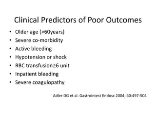 Clinical Predictors of Poor Outcomes
• Older age (>60years)
• Severe co-morbidity
• Active bleeding
• Hypotension or shock
• RBC transfusion6 unit
• Inpatient bleeding
• Severe coagulopathy
Adler DG et al. Gastrointest Endosc 2004; 60:497-504
 