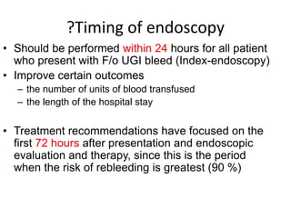?Timing of endoscopy
• Should be performed within 24 hours for all patient
who present with F/o UGI bleed (Index-endoscopy)
• Improve certain outcomes
– the number of units of blood transfused
– the length of the hospital stay
• Treatment recommendations have focused on the
first 72 hours after presentation and endoscopic
evaluation and therapy, since this is the period
when the risk of rebleeding is greatest (90 %)
 