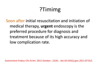 ?Timimg
Soon after initial resuscitation and initiation of
medical therapy, urgent endoscopy is the
preferred procedure for diagnosis and
treatment because of its high accuracy and
low complication rate.
Gastrointest Endosc Clin N Am. 2011 October ; 21(4): . doi:10.1016/j.giec.2011.07.012.
 
