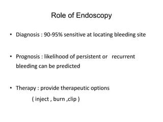 Role of Endoscopy
• Diagnosis : 90-95% sensitive at locating bleeding site
• Prognosis : likelihood of persistent or recurrent
bleeding can be predicted
• Therapy : provide therapeutic options
( inject , burn ,clip )
 