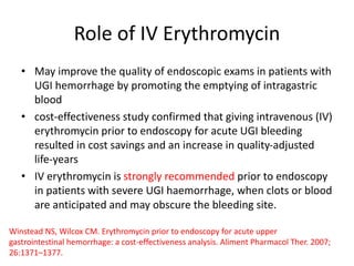 Role of IV Erythromycin
• May improve the quality of endoscopic exams in patients with
UGI hemorrhage by promoting the emptying of intragastric
blood
• cost-effectiveness study confirmed that giving intravenous (IV)
erythromycin prior to endoscopy for acute UGI bleeding
resulted in cost savings and an increase in quality-adjusted
life-years
• IV erythromycin is strongly recommended prior to endoscopy
in patients with severe UGI haemorrhage, when clots or blood
are anticipated and may obscure the bleeding site.
Winstead NS, Wilcox CM. Erythromycin prior to endoscopy for acute upper
gastrointestinal hemorrhage: a cost-effectiveness analysis. Aliment Pharmacol Ther. 2007;
26:1371–1377.
 