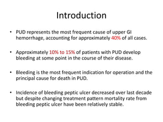 Introduction
• PUD represents the most frequent cause of upper GI
hemorrhage, accounting for approximately 40% of all cases.
• Approximately 10% to 15% of patients with PUD develop
bleeding at some point in the course of their disease.
• Bleeding is the most frequent indication for operation and the
principal cause for death in PUD.
• Incidence of bleeding peptic ulcer decreased over last decade
but despite changing treatment pattern mortality rate from
bleeding peptic ulcer have been relatively stable.
 