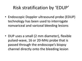 Risk stratification by ‘EDUP’
• Endoscopic Doppler ultrasound probe (EDUP)
technology has been used to interrogate
nonvariceal and variceal bleeding lesions
• DUP uses a small (2 mm diameter), flexible
pulsed-wave, 16 or 20-MHz probe that is
passed through the endoscope’s biopsy
channel directly onto the bleeding lesion
 