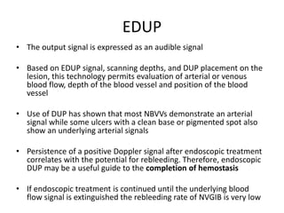 EDUP
• The output signal is expressed as an audible signal
• Based on EDUP signal, scanning depths, and DUP placement on the
lesion, this technology permits evaluation of arterial or venous
blood flow, depth of the blood vessel and position of the blood
vessel
• Use of DUP has shown that most NBVVs demonstrate an arterial
signal while some ulcers with a clean base or pigmented spot also
show an underlying arterial signals
• Persistence of a positive Doppler signal after endoscopic treatment
correlates with the potential for rebleeding. Therefore, endoscopic
DUP may be a useful guide to the completion of hemostasis
• If endoscopic treatment is continued until the underlying blood
flow signal is extinguished the rebleeding rate of NVGIB is very low
 