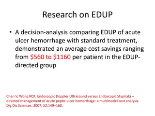 Research on EDUP
• A decision-analysis comparing EDUP of acute
ulcer hemorrhage with standard treatment,
demonstrated an average cost savings ranging
from $560 to $1160 per patient in the EDUP-
directed group
Chen V, Wong RCK. Endoscopic Doppler Ultrasound versus Endoscopic Stigmata –
directed management of acute peptic ulcer hemorrhage: a multimodel cost analysis.
Dig Dis Sciences. 2007; 52:149–160.
 