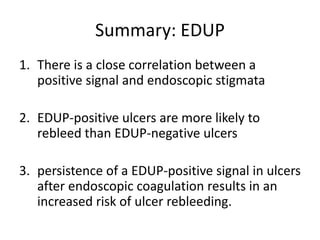 Summary: EDUP
1. There is a close correlation between a
positive signal and endoscopic stigmata
2. EDUP-positive ulcers are more likely to
rebleed than EDUP-negative ulcers
3. persistence of a EDUP-positive signal in ulcers
after endoscopic coagulation results in an
increased risk of ulcer rebleeding.
 