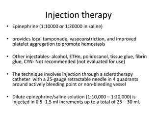 Injection therapy
• Epinephrine (1:10000 or 1:20000 in saline)
• provides local tamponade, vasoconstriction, and improved
platelet aggregation to promote hemostasis
• Other injectables- alcohol, ETHn, polidocanol, tissue glue, fibrin
glue, CYN- Not recommended (not evaluated for use)
• The technique involves injection through a sclerotherapy
catheter with a 25-gauge retractable needle in 4 quadrants
around actively bleeding point or non-bleeding vessel
• Dilute epinephrine/saline solution (1:10,000 – 1:20,000) is
injected in 0.5–1.5 ml increments up to a total of 25 – 30 ml.
 
