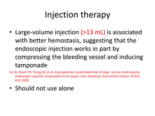 Injection therapy
• Large-volume injection (>13 mL) is associated
with better hemostasis, suggesting that the
endoscopic injection works in part by
compressing the bleeding vessel and inducing
tamponade
Lin HJ, Hsieh YH, Tseng GY, et al: A prospective, randomized trial of large- versus small-volume
endoscopic injection of epinephrine for peptic ulcer bleeding. Gastrointest Endosc 55:615
619, 2002
• Should not use alone
 