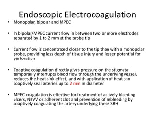 Endoscopic Electrocoagulation
• Monopolar, bipolar and MPEC
• In bipolar/MPEC current flow in between two or more electrodes
separated by 1 to 2 mm at the probe tip
• Current flow is concentrated closer to the tip than with a monopolar
probe, providing less depth of tissue injury and lesser potential for
perforation
• Coaptive coagulation directly gives pressure on the stigmata
temporarily interrupts blood flow through the underlying vessel,
reduces the heat sink effect, and with application of heat can
coaptively seal arteries up to 2 mm in diameter
• MPEC coagulation is effective for treatment of actively bleeding
ulcers, NBVV or adherent clot and prevention of rebleeding by
coaptively coagulating the artery underlying these SRH
 