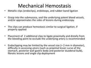 Mechanical Hemostasis
• Metallic clips (endoclips), endoloops, and rubber band ligation
• Grasp into the submucosa, seal the underlying patent blood vessels,
and/or approximates the sides of lesions during endoscopy
• The clips can produce hemostasis similar to surgical ligation, if
properly applied
• Placement of 2 additional clips to ligate proximally and distally from
the bleeding point to occlude the underlying artery is recommended
• Endoclipping may be limited by the vessel size (> 2 mm in diameter),
difficulty in accessing ulcers (such as proximal lesser curve of the
stomach, posterior wall gastric body and posterior duodenal bulb),
fibrotic lesions and single clip deployment
 