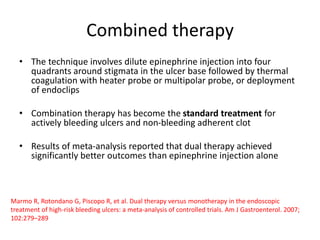 Combined therapy
• The technique involves dilute epinephrine injection into four
quadrants around stigmata in the ulcer base followed by thermal
coagulation with heater probe or multipolar probe, or deployment
of endoclips
• Combination therapy has become the standard treatment for
actively bleeding ulcers and non-bleeding adherent clot
• Results of meta-analysis reported that dual therapy achieved
significantly better outcomes than epinephrine injection alone
Marmo R, Rotondano G, Piscopo R, et al. Dual therapy versus monotherapy in the endoscopic
treatment of high-risk bleeding ulcers: a meta-analysis of controlled trials. Am J Gastroenterol. 2007;
102:279–289
 