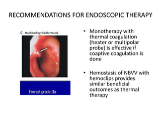 RECOMMENDATIONS FOR ENDOSCOPIC THERAPY
• Monotherapy with
thermal coagulation
(heater or multipolar
probe) is effective if
coaptive coagulation is
done
• Hemostasis of NBVV with
hemoclips provides
similar beneficial
outcomes as thermal
therapy
 