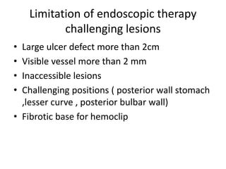 Limitation of endoscopic therapy
challenging lesions
• Large ulcer defect more than 2cm
• Visible vessel more than 2 mm
• Inaccessible lesions
• Challenging positions ( posterior wall stomach
,lesser curve , posterior bulbar wall)
• Fibrotic base for hemoclip
 