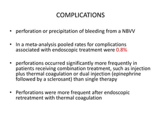 COMPLICATIONS
• perforation or precipitation of bleeding from a NBVV
• In a meta-analysis pooled rates for complications
associated with endoscopic treatment were 0.8%
• perforations occurred significantly more frequently in
patients receiving combination treatment, such as injection
plus thermal coagulation or dual injection (epinephrine
followed by a sclerosant) than single therapy
• Perforations were more frequent after endoscopic
retreatment with thermal coagulation
 