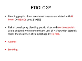 ETIOLOGY
• Bleeding peptic ulcers are almost always associated with H.
Pylori Or NSAIDs uses. (~96%)
• Risk of developing bleeding peptic ulcer with corticosteroids
use is debated while concomitant use of NSAIDs with steroids
raises the incidence of Hemorrhage by 10-fold.
• Alcohol
• Smoking
 