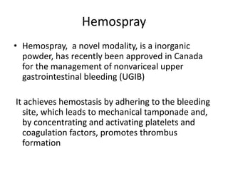 Hemospray
• Hemospray, a novel modality, is a inorganic
powder, has recently been approved in Canada
for the management of nonvariceal upper
gastrointestinal bleeding (UGIB)
It achieves hemostasis by adhering to the bleeding
site, which leads to mechanical tamponade and,
by concentrating and activating platelets and
coagulation factors, promotes thrombus
formation
 