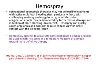Hemospray
• conventional endoscopic therapies may not be feasible in patients
with active multifocal bleeding sites, particularly those with
challenging anatomy and coagulopathy, in which contact
coagulation efforts may be hampered by further tissue damage and
induction of more bleeding . In contrast, Hemospray can quickly
cover large areas and does not require en face view or direct
contact with the bleeding lesion
• Hemospray appears to allow safe control of acute bleeding and may
be used in high-risk cases as a temporary measure or a bridge
toward more definitive therapy
AHL Yau, G Ou, C Galorport, et al. Safety and efficacy of Hemospray® in upper
gastrointestinal bleeding. Can J Gastroenterol Hepatol 2014;28(2):72-76.
 