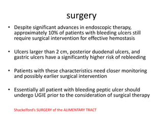 surgery
• Despite significant advances in endoscopic therapy,
approximately 10% of patients with bleeding ulcers still
require surgical intervention for effective hemostasis
• Ulcers larger than 2 cm, posterior duodenal ulcers, and
gastric ulcers have a significantly higher risk of rebleeding
• Patients with these characteristics need closer monitoring
and possibly earlier surgical intervention
• Essentially all patient with bleeding peptic ulcer should
undergo UGIE prior to the consideration of surgical therapy
Shackelford’s SURGERY of the ALIMENTARY TRACT
 