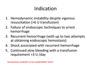 Indication
1. Hemodynamic instability despite vigorous
resuscitation (>6 U transfusion)
2. Failure of endoscopic techniques to arrest
hemorrhage
3. Recurrent hemorrhage (with up to two attempts
at obtaining endoscopic hemostasis)
4. Shock associated with recurrent hemorrhage
5. Continued slow bleeding with a transfusion
requirement >3 U /day
Shackelford’s SURGERY of the ALIMENTARY TRACT
 