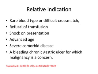 Relative Indication
• Rare blood type or difficult crossmatch,
• Refusal of transfusion
• Shock on presentation
• Advanced age
• Severe comorbid disease
• A bleeding chronic gastric ulcer for which
malignancy is a concern.
Shackelford’s SURGERY of the ALIMENTARY TRACT
 
