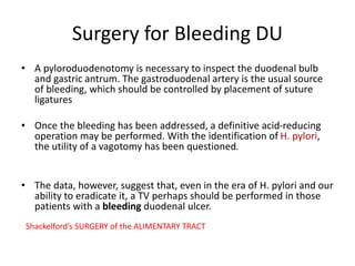 Surgery for Bleeding DU
• A pyloroduodenotomy is necessary to inspect the duodenal bulb
and gastric antrum. The gastroduodenal artery is the usual source
of bleeding, which should be controlled by placement of suture
ligatures
• Once the bleeding has been addressed, a definitive acid-reducing
operation may be performed. With the identification of H. pylori,
the utility of a vagotomy has been questioned.
• The data, however, suggest that, even in the era of H. pylori and our
ability to eradicate it, a TV perhaps should be performed in those
patients with a bleeding duodenal ulcer.
Shackelford’s SURGERY of the ALIMENTARY TRACT
 