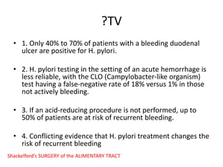 ?TV
• 1. Only 40% to 70% of patients with a bleeding duodenal
ulcer are positive for H. pylori.
• 2. H. pylori testing in the setting of an acute hemorrhage is
less reliable, with the CLO (Campylobacter-like organism)
test having a false-negative rate of 18% versus 1% in those
not actively bleeding.
• 3. If an acid-reducing procedure is not performed, up to
50% of patients are at risk of recurrent bleeding.
• 4. Conflicting evidence that H. pylori treatment changes the
risk of recurrent bleeding
Shackelford’s SURGERY of the ALIMENTARY TRACT
 