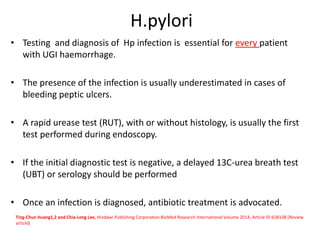 H.pylori
• Testing and diagnosis of Hp infection is essential for every patient
with UGI haemorrhage.
• The presence of the infection is usually underestimated in cases of
bleeding peptic ulcers.
• A rapid urease test (RUT), with or without histology, is usually the first
test performed during endoscopy.
• If the initial diagnostic test is negative, a delayed 13C-urea breath test
(UBT) or serology should be performed
• Once an infection is diagnosed, antibiotic treatment is advocated.
Ting-Chun Huang1,2 and Chia-Long Lee, Hindawi Publishing Corporation BioMed Research International Volume 2014, Article ID 658108 (Review
article)
 