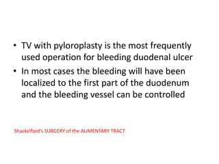 • TV with pyloroplasty is the most frequently
used operation for bleeding duodenal ulcer
• In most cases the bleeding will have been
localized to the first part of the duodenum
and the bleeding vessel can be controlled
Shackelford’s SURGERY of the ALIMENTARY TRACT
 