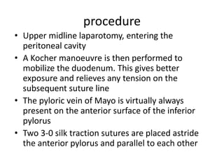 procedure
• Upper midline laparotomy, entering the
peritoneal cavity
• A Kocher manoeuvre is then performed to
mobilize the duodenum. This gives better
exposure and relieves any tension on the
subsequent suture line
• The pyloric vein of Mayo is virtually always
present on the anterior surface of the inferior
pylorus
• Two 3-0 silk traction sutures are placed astride
the anterior pylorus and parallel to each other
 