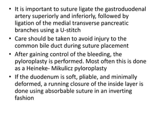 • It is important to suture ligate the gastroduodenal
artery superiorly and inferiorly, followed by
ligation of the medial transverse pancreatic
branches using a U-stitch
• Care should be taken to avoid injury to the
common bile duct during suture placement
• After gaining control of the bleeding, the
pyloroplasty is performed. Most often this is done
as a Heineke- Mikulicz pyloroplasty
• If the duodenum is soft, pliable, and minimally
deformed, a running closure of the inside layer is
done using absorbable suture in an inverting
fashion
 