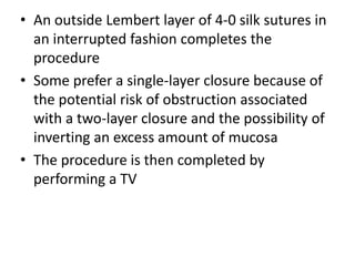 • An outside Lembert layer of 4-0 silk sutures in
an interrupted fashion completes the
procedure
• Some prefer a single-layer closure because of
the potential risk of obstruction associated
with a two-layer closure and the possibility of
inverting an excess amount of mucosa
• The procedure is then completed by
performing a TV
 