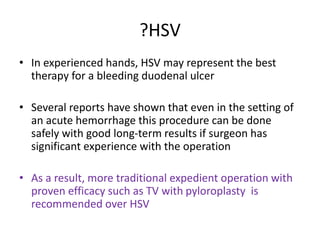 ?HSV
• In experienced hands, HSV may represent the best
therapy for a bleeding duodenal ulcer
• Several reports have shown that even in the setting of
an acute hemorrhage this procedure can be done
safely with good long-term results if surgeon has
significant experience with the operation
• As a result, more traditional expedient operation with
proven efficacy such as TV with pyloroplasty is
recommended over HSV
 