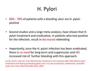 H. Pylori
• 60% - 70% of patients with a bleeding ulcer are H. pylori
positive
• Several studies and a large meta-analysis, have shown that H.
pylori treatment and eradication, in patients who test positive
for the infection, result in decreased rebleeding
• Importantly, once the H. pylori infection has been eradicated,
there is no need for long-term acid suppression and NO
increased risk of further bleeding with this approach.
Liu CC, Lee CL, Chan CC, et al: Maintenance treatment is not necessary after Helicobacter pylori
eradication and healing of bleeding peptic ulcer: A 5-year prospective, randomized, controlled
study. Arch Intern Med 163:2020–2024, 2003.
 