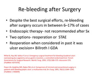 Re-bleeding after Surgery
• Despite the best surgical efforts, re-bleeding
after surgery occurs in between 6–17% of cases
• Endoscopic therapy- not recommended after Sx
• Two options- reoperation or STAE
• Reoperation when considered in past it was
ulcer excision+ Billroth I GDA
Millat B, Hay JM, Valleur P, et al. Emergency surgical treatment for bleeding duodenal ulcer:
oversewing plus vagotomy versus gastric resection, a controlled randomized trial. French
Associations for Surgical Research. World J Surg. 1993; 17(5):568–573. discussion 574.
[PubMed: 8273376]
Poxon VA, Keighley MR, Dykes PW, et al. Comparison of minimal and conventional surgery in
patients with bleeding peptic ulcer: a multicentre trial. Br J Surg. 1991; 78(11):1344–1345.
[PubMed: 1760699]
 