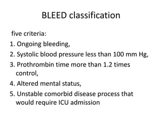BLEED classification
five criteria:
1. Ongoing bleeding,
2. Systolic blood pressure less than 100 mm Hg,
3. Prothrombin time more than 1.2 times
control,
4. Altered mental status,
5. Unstable comorbid disease process that
would require ICU admission
 