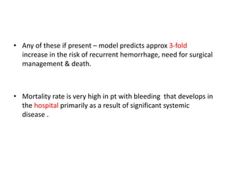 • Any of these if present – model predicts approx 3-fold
increase in the risk of recurrent hemorrhage, need for surgical
management & death.
• Mortality rate is very high in pt with bleeding that develops in
the hospital primarily as a result of significant systemic
disease .
 