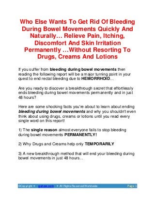 ©Copyright guhow.com  All Rights Reserved Worldwide PPaaggee 11
Who Else Wants To Get Rid Of Bleeding
During Bowel Movements Quickly And
Naturally… Relieve Pain, Itching,
Discomfort And Skin Irritation
Permanently …Without Resorting To
Drugs, Creams And Lotions
If you suffer from bleeding during bowel movements then
reading the following report will be a major turning point in your
quest to end rectal bleeding due to HEMORRHOID…
Are you ready to discover a breakthrough secret that effortlessly
ends bleeding during bowel movements permanently and in just
48 hours?
Here are some shocking facts you're about to learn about ending
bleeding during bowel movements and why you shouldn't even
think about using drugs, creams or lotions until you read every
single word on this report!
1) The single reason almost everyone fails to stop bleeding
during bowel movements PERMANENTLY!
2) Why Drugs and Creams help only TEMPORARILY
3) A new breakthrough method that will end your bleeding during
bowel movements in just 48 hours…
 