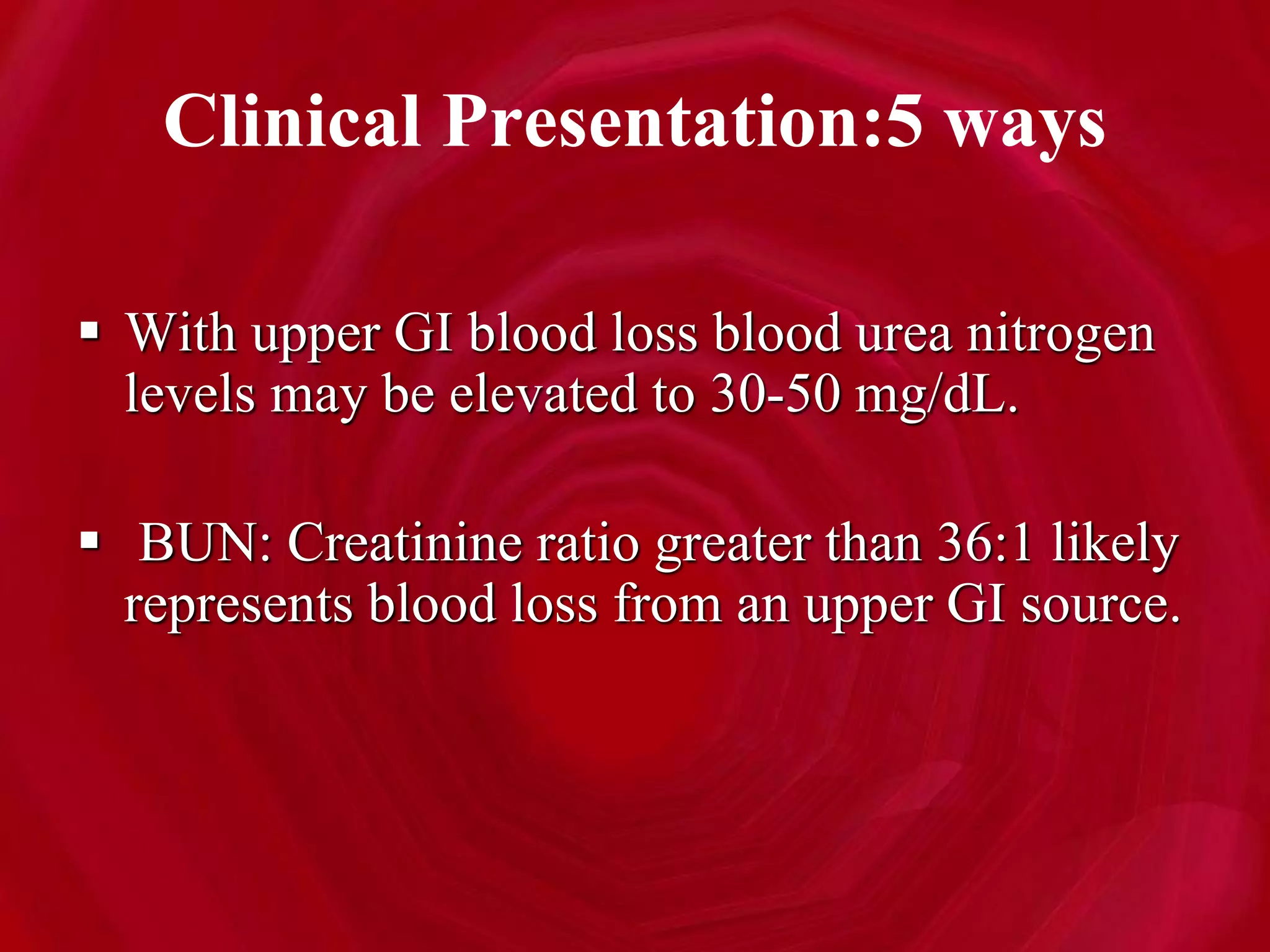 Clinical Presentation:5 ways
 With upper GI blood loss blood urea nitrogen
levels may be elevated to 30-50 mg/dL.
 BUN: Creatinine ratio greater than 36:1 likely
represents blood loss from an upper GI source.
 
