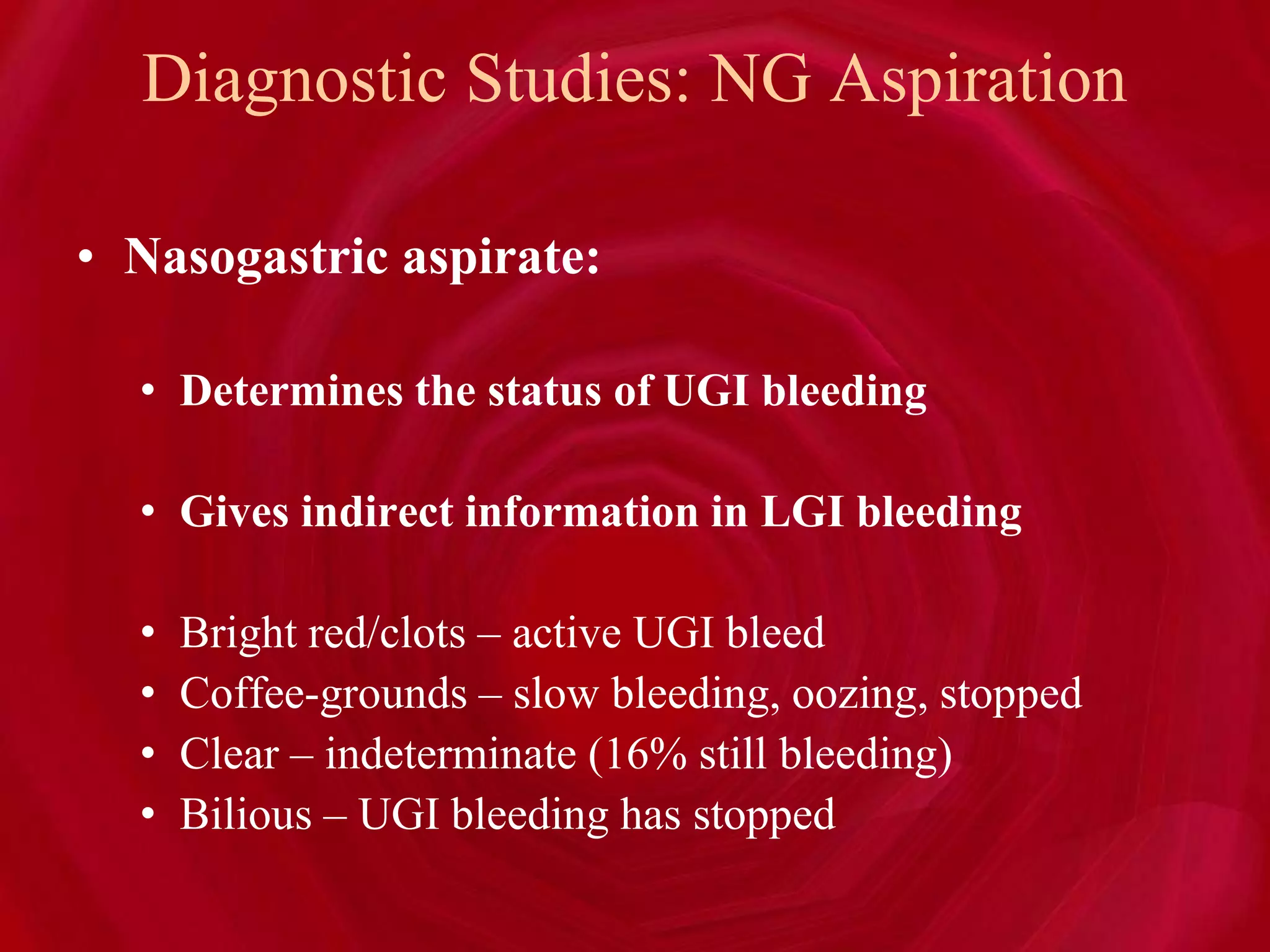 Diagnostic Studies: NG Aspiration
• Nasogastric aspirate:
• Determines the status of UGI bleeding
• Gives indirect information in LGI bleeding
• Bright red/clots – active UGI bleed
• Coffee-grounds – slow bleeding, oozing, stopped
• Clear – indeterminate (16% still bleeding)
• Bilious – UGI bleeding has stopped
 