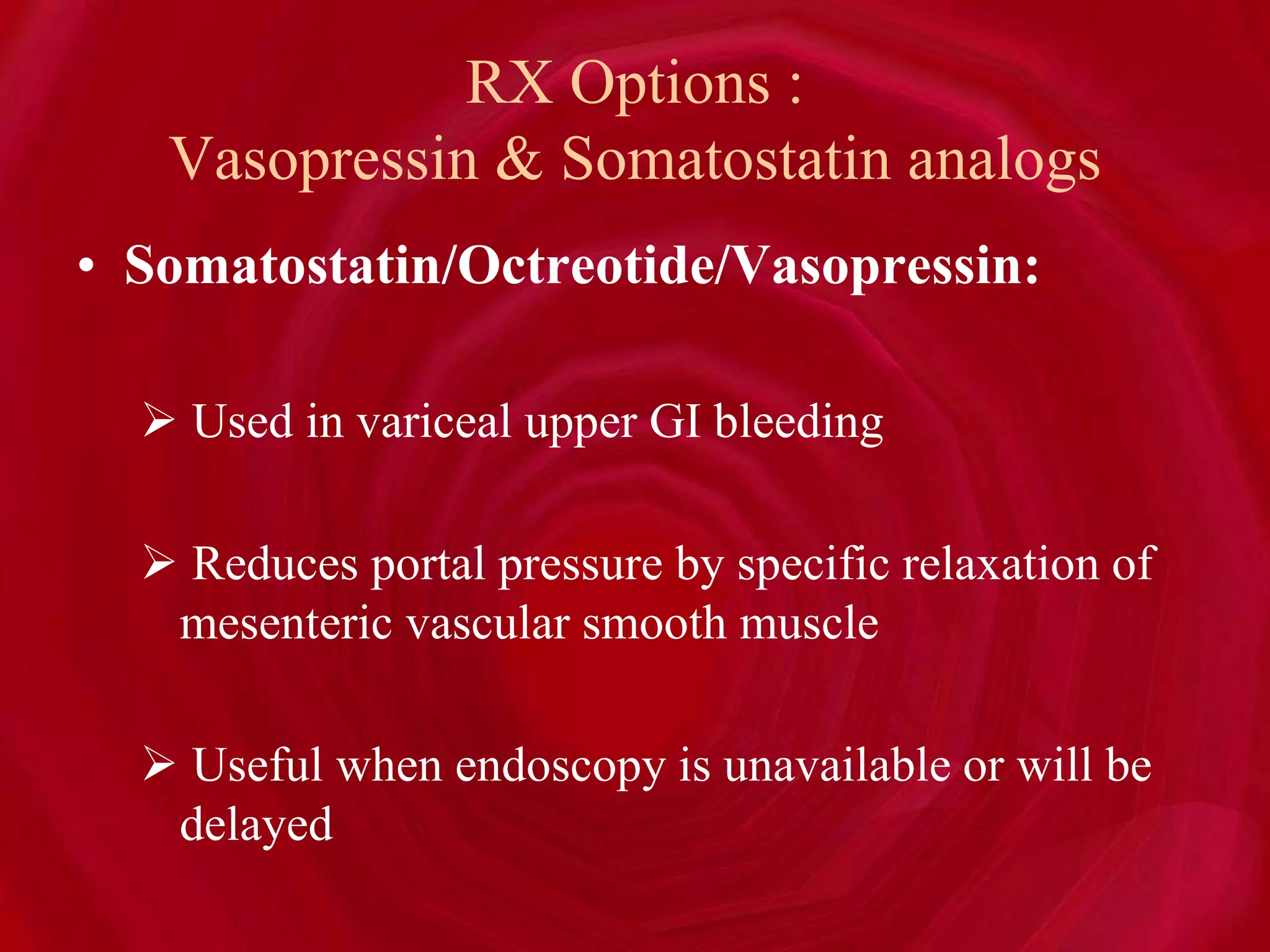 RX Options :
Vasopressin & Somatostatin analogs
• Somatostatin/Octreotide/Vasopressin:
 Used in variceal upper GI bleeding
 Reduces portal pressure by specific relaxation of
mesenteric vascular smooth muscle
 Useful when endoscopy is unavailable or will be
delayed
 